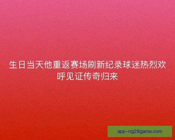 生日当天他重返赛场刷新纪录球迷热烈欢呼见证传奇归来