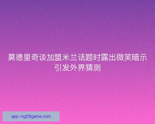莫德里奇谈加盟米兰话题时露出微笑暗示引发外界猜测
