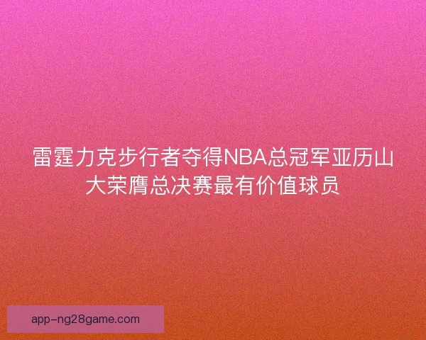 雷霆力克步行者夺得NBA总冠军亚历山大荣膺总决赛最有价值球员