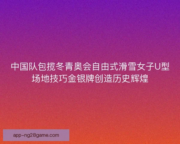 中国队包揽冬青奥会自由式滑雪女子U型场地技巧金银牌创造历史辉煌