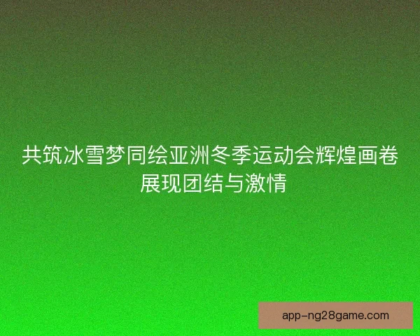 共筑冰雪梦同绘亚洲冬季运动会辉煌画卷 展现团结与激情
