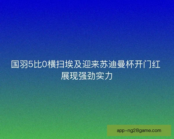 国羽5比0横扫埃及迎来苏迪曼杯开门红 展现强劲实力