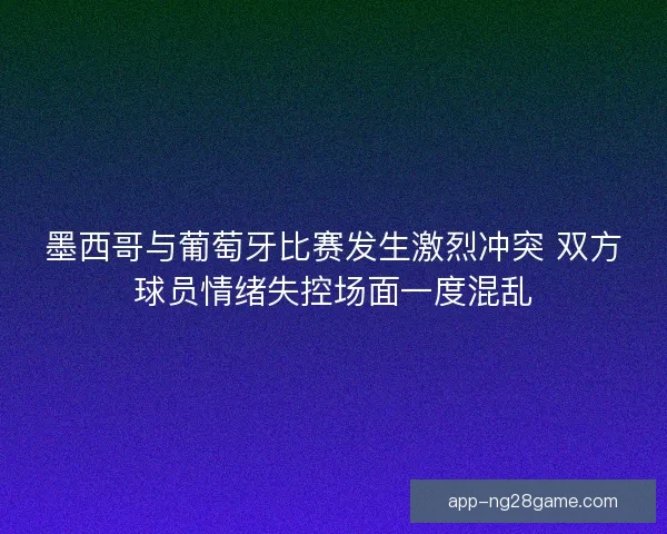 墨西哥与葡萄牙比赛发生激烈冲突 双方球员情绪失控场面一度混乱