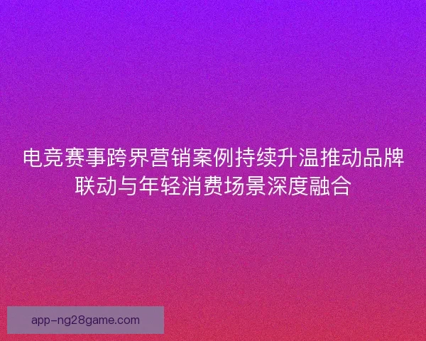 电竞赛事跨界营销案例持续升温推动品牌联动与年轻消费场景深度融合