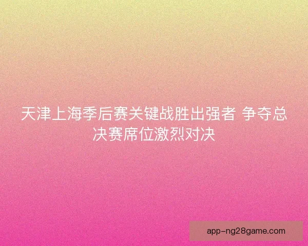 天津上海季后赛关键战胜出强者 争夺总决赛席位激烈对决