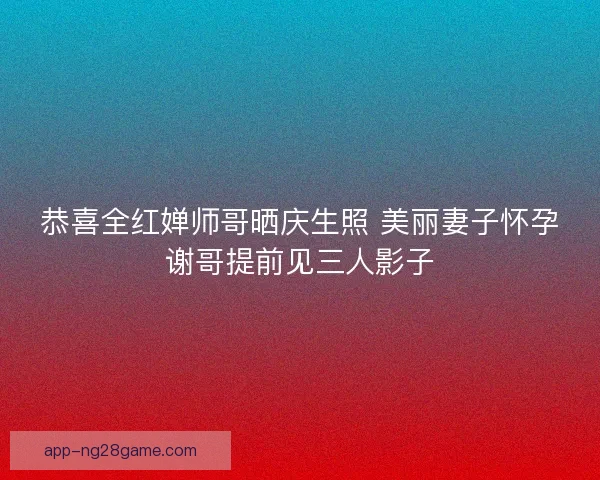 恭喜全红婵师哥晒庆生照 美丽妻子怀孕谢哥提前见三人影子