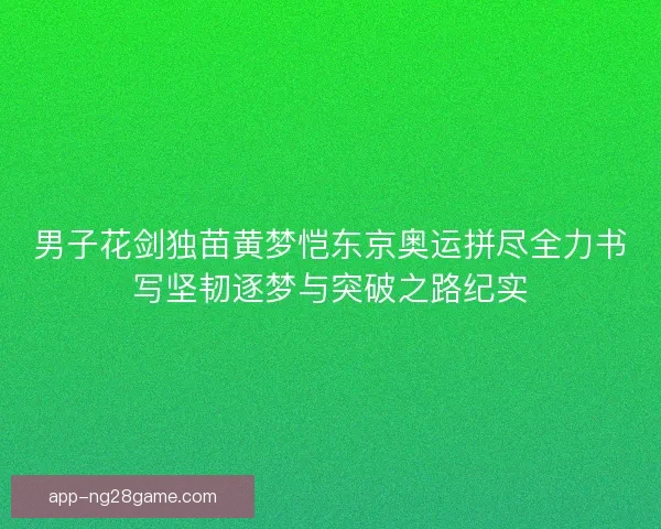 男子花剑独苗黄梦恺东京奥运拼尽全力书写坚韧逐梦与突破之路纪实