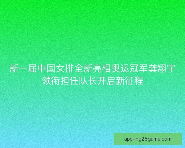 新一届中国女排全新亮相奥运冠军龚翔宇领衔担任队长开启新征程