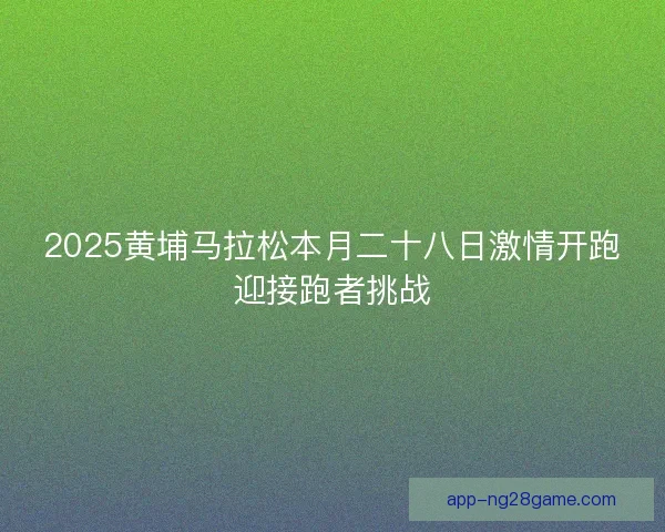 2025黄埔马拉松本月二十八日激情开跑迎接跑者挑战
