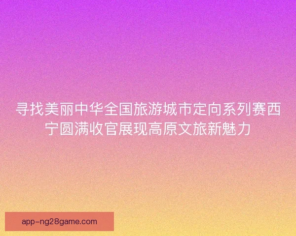 寻找美丽中华全国旅游城市定向系列赛西宁圆满收官展现高原文旅新魅力