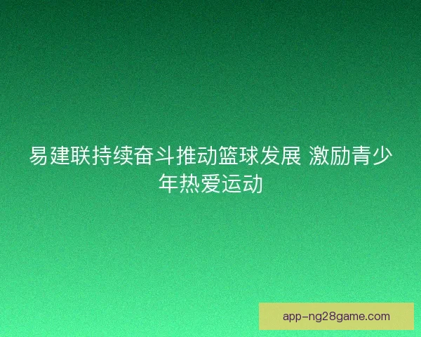 易建联持续奋斗推动篮球发展 激励青少年热爱运动