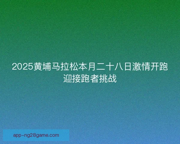 2025黄埔马拉松本月二十八日激情开跑迎接跑者挑战
