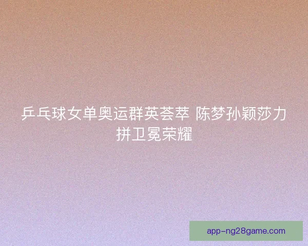 乒乓球女单奥运群英荟萃 陈梦孙颖莎力拼卫冕荣耀