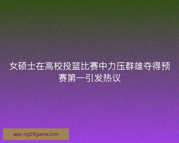 女硕士在高校投篮比赛中力压群雄夺得预赛第一引发热议