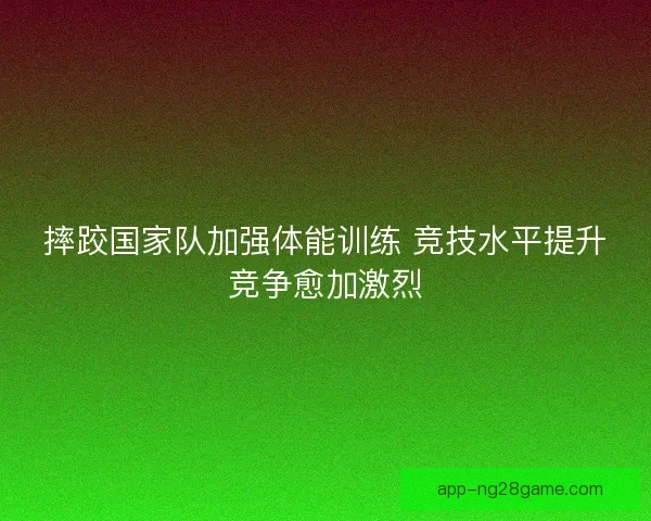 摔跤国家队加强体能训练 竞技水平提升竞争愈加激烈