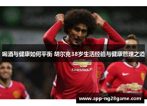 喝酒与健康如何平衡 胡尔克38岁生活经验与健康管理之道